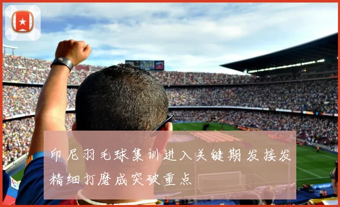 印尼羽毛球集训进入关键期 发接发精细打磨成突破重点