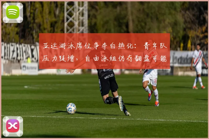 亚运游泳席位争夺白热化：青年队压力陡增，自由泳组仍存翻盘可能