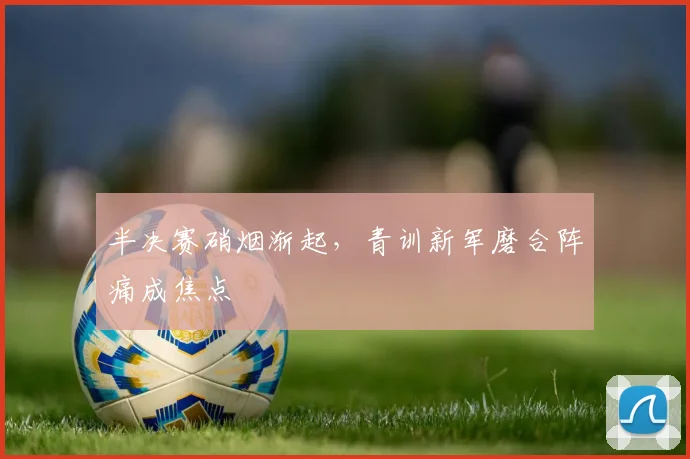 半决赛硝烟渐起，青训新军磨合阵痛成焦点