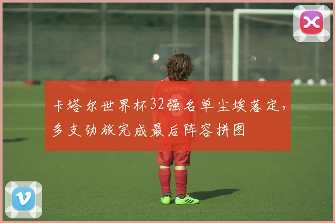 卡塔尔世界杯32强名单尘埃落定，多支劲旅完成最后阵容拼图