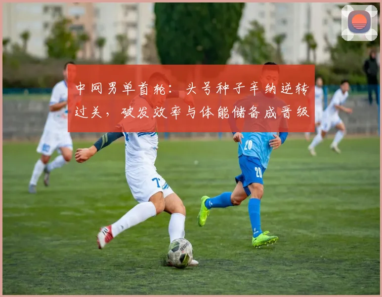 中网男单首轮：头号种子辛纳逆转过关，破发效率与体能储备成晋级关键