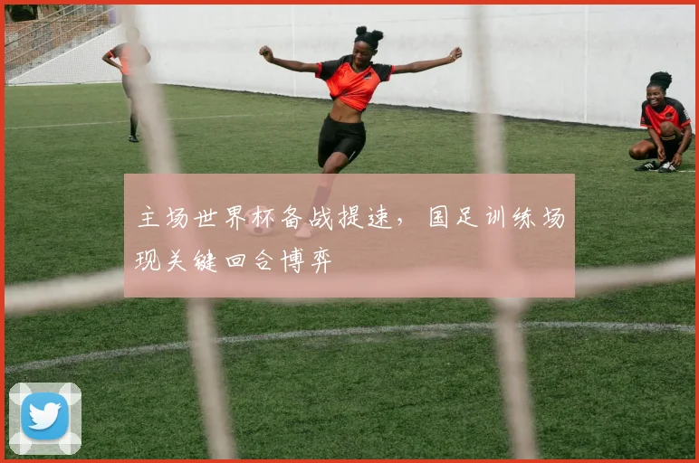 主场世界杯备战提速，国足训练场现关键回合博弈
