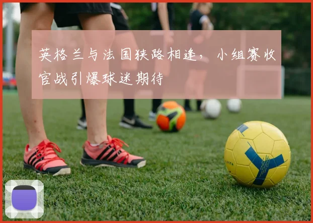英格兰与法国狭路相逢，小组赛收官战引爆球迷期待