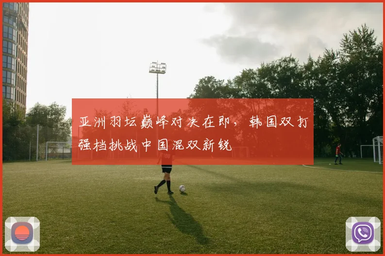 亚洲羽坛巅峰对决在即，韩国双打强档挑战中国混双新锐