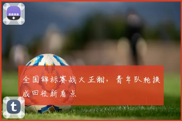 全国锦标赛战火正酣，青年队轮换成田径新看点