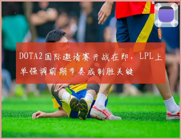 DOTA2国际邀请赛开战在即，LPL上单强调前期节奏成制胜关键