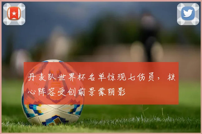 丹麦队世界杯名单惊现七伤员，核心阵容受创前景蒙阴影