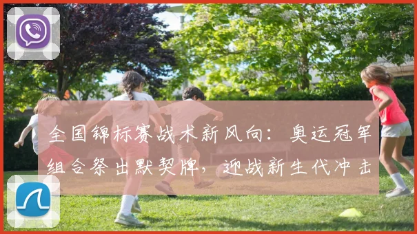 全国锦标赛战术新风向：奥运冠军组合祭出默契牌，迎战新生代冲击