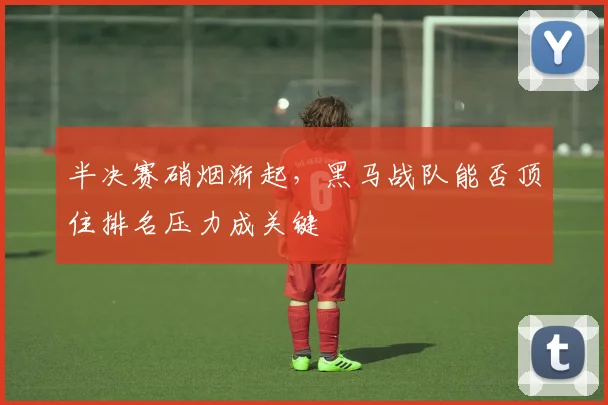 半决赛硝烟渐起，黑马战队能否顶住排名压力成关键