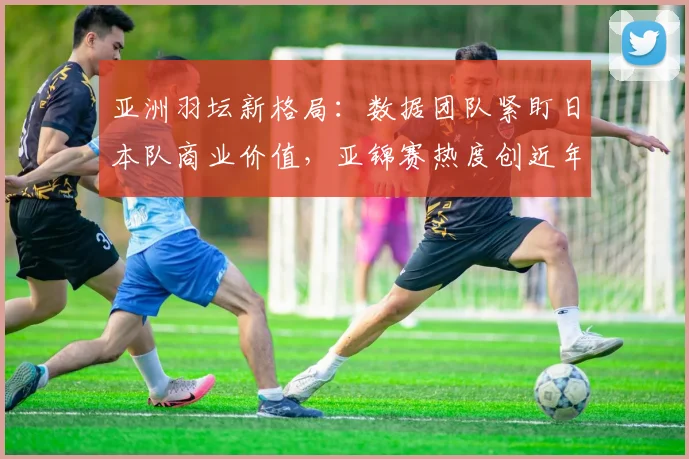 亚洲羽坛新格局：数据团队紧盯日本队商业价值，亚锦赛热度创近年新高