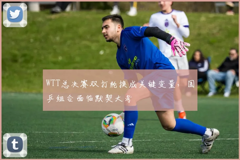 WTT总决赛双打轮换成关键变量，国乒组合面临默契大考