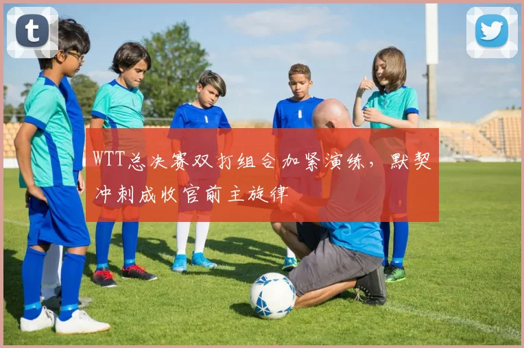 WTT总决赛双打组合加紧演练，默契冲刺成收官前主旋律