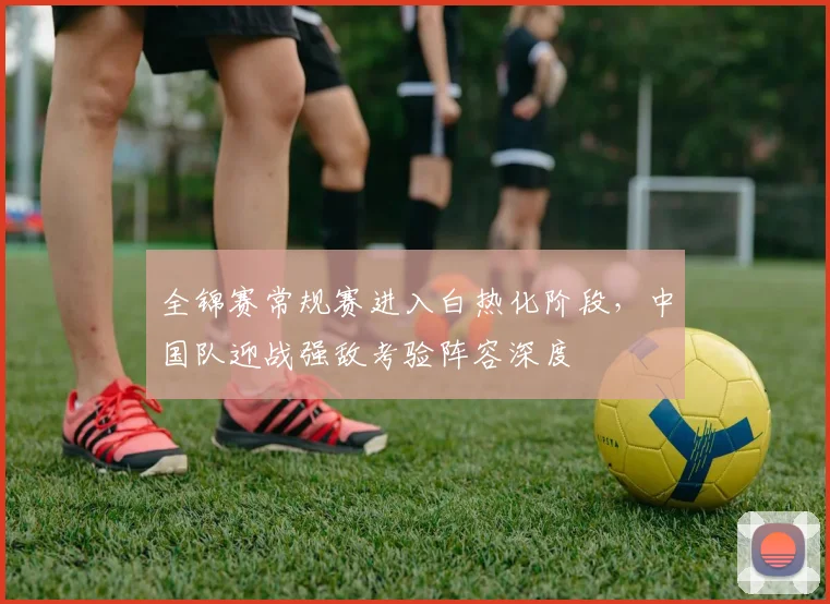全锦赛常规赛进入白热化阶段，中国队迎战强敌考验阵容深度