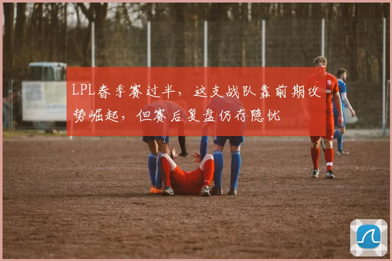 LPL春季赛过半，这支战队靠前期攻势崛起，但赛后复盘仍存隐忧