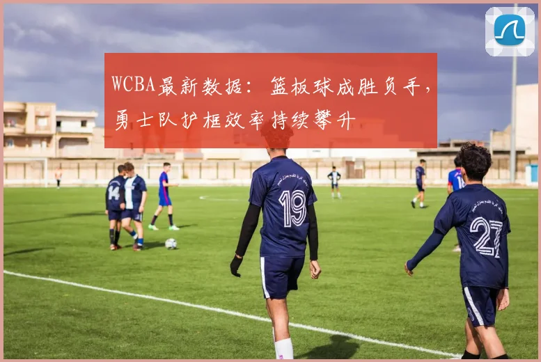 WCBA最新数据：篮板球成胜负手，勇士队护框效率持续攀升