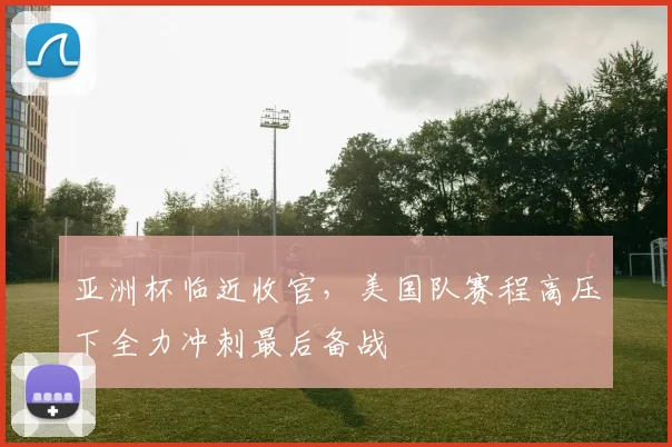 亚洲杯临近收官，美国队赛程高压下全力冲刺最后备战