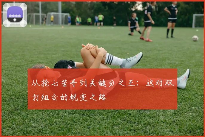 从抢七苦手到关键分之王：这对双打组合的蜕变之路