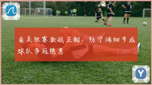 南美联赛激战正酣，防守端细节成球队争冠隐患
