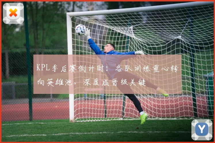 KPL季后赛倒计时：各队训练重心转向英雄池，深度成晋级关键