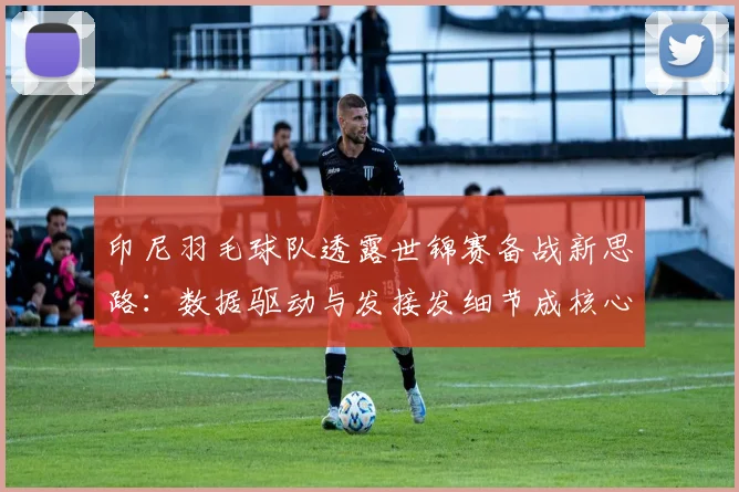 印尼羽毛球队透露世锦赛备战新思路：数据驱动与发接发细节成核心