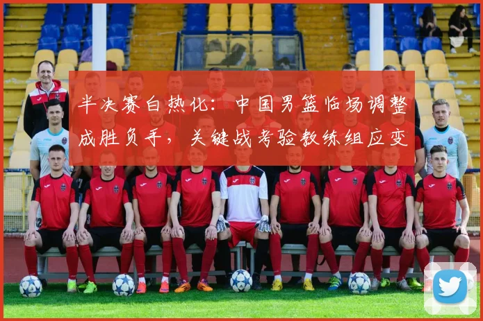 半决赛白热化：中国男篮临场调整成胜负手，关键战考验教练组应变
