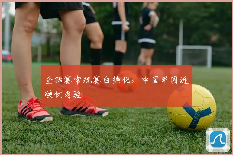 全锦赛常规赛白热化，中国军团迎硬仗考验