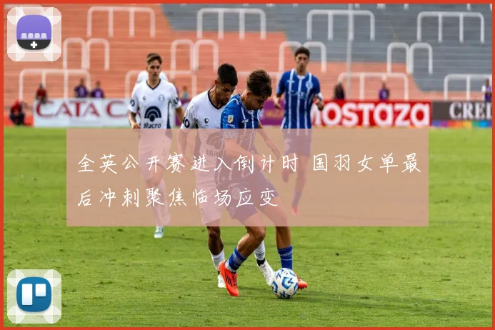 全英公开赛进入倒计时 国羽女单最后冲刺聚焦临场应变