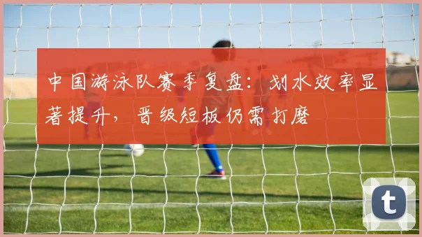 中国游泳队赛季复盘：划水效率显著提升，晋级短板仍需打磨