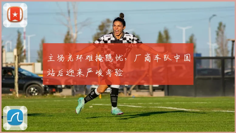 主场光环难掩隐忧，厂商车队中国站后迎来严峻考验