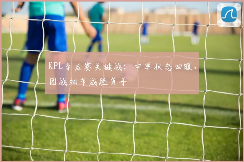 KPL季后赛关键战：中单状态回暖，团战细节成胜负手