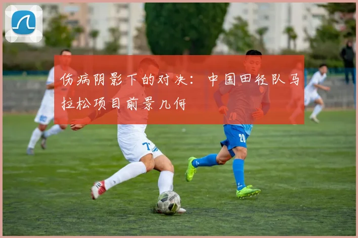 伤病阴影下的对决：中国田径队马拉松项目前景几何