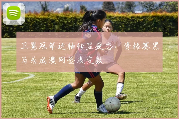 卫冕冠军连轴转显疲态，资格赛黑马或成澳网签表变数