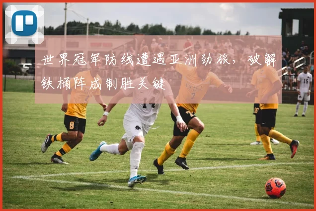 世界冠军防线遭遇亚洲劲旅，破解铁桶阵成制胜关键