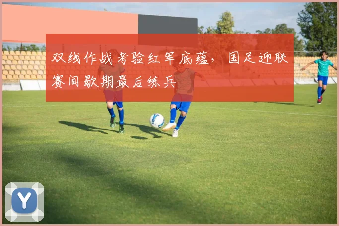双线作战考验红军底蕴，国足迎联赛间歇期最后练兵