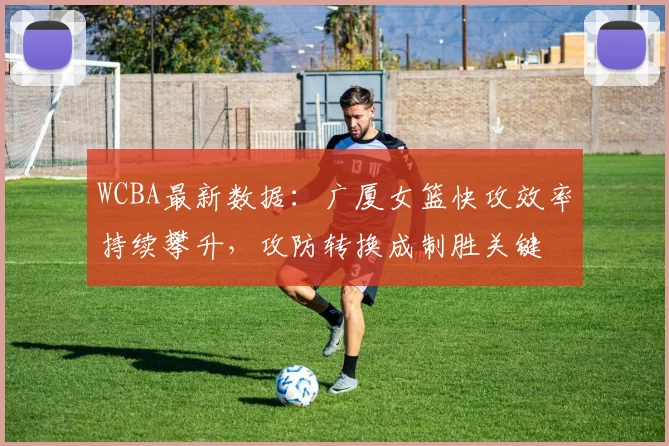 WCBA最新数据：广厦女篮快攻效率持续攀升，攻防转换成制胜关键