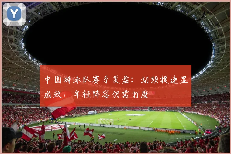 中国游泳队赛季复盘：划频提速显成效，年轻阵容仍需打磨