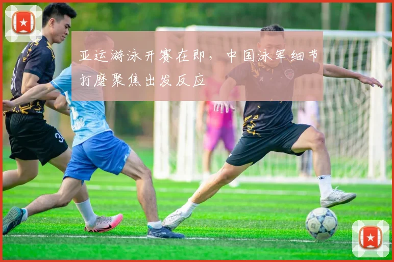 亚运游泳开赛在即，中国泳军细节打磨聚焦出发反应