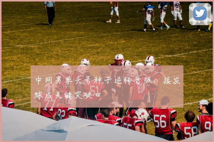中网男单头号种子逆转晋级，接发球成关键突破口