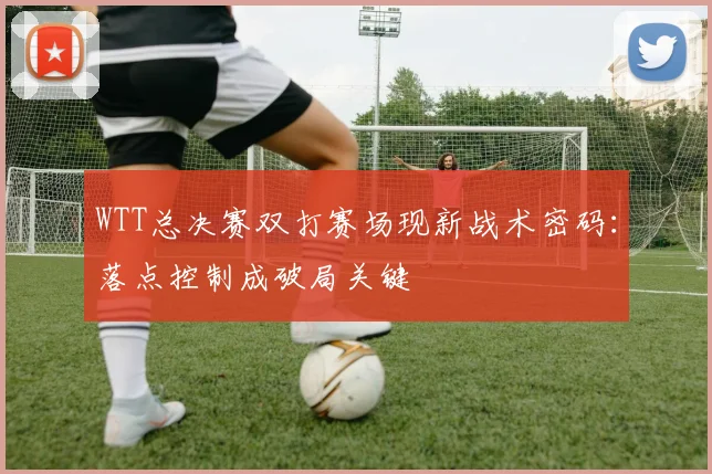 WTT总决赛双打赛场现新战术密码：落点控制成破局关键